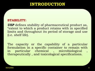 INTRODUCTION
STABILITY:
USP defines stability of pharmaceutical product as,
“extent to which a product retains with in specified
limits and throughout its period of storage and use
(i.e. shelf life).
The capacity or the capability of a particular
formulation in a specific container to remain with
in particular chemical , microbiological ,
therapeutically , and toxicological specifications.
19/11/2016 3
 