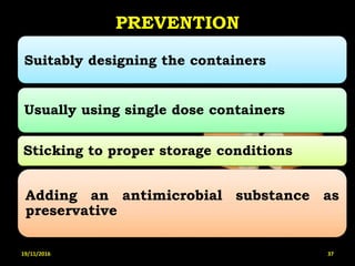 PREVENTION
Suitably designing the containers
Usually using single dose containers
Sticking to proper storage conditions
Adding an antimicrobial substance as
preservative
19/11/2016 37
 