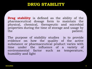 Drug stability is defined as the ability of the
pharmaceutical dosage form to maintain the
physical, chemical, therapeutic and microbial
properties during the time of storage and usage by
the patient.
The purpose of stability studies is to provide
evidence on how the quality of the active
substance or pharmaceutical product varies with
time under the influence of a variety of
environmental factor such as temperature,
humidity and light
DRUG STABILITY
19/11/2016 4
 