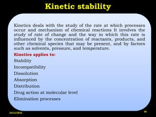 Kinetic stability
Kinetics deals with the study of the rate at which processes
occur and mechanism of chemical reactions It involves the
study of rate of change and the way in which this rate is
influenced by the concentration of reactants, products, and
other chemical species that may be present, and by factors
such as solvents, pressure, and temperature.
Kinetics applies to:
Stability
Incompatibility
Dissolution
Absorption
Distribution
Drug action at molecular level
Elimination processes
19/11/2016 40
 
