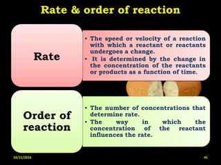Rate & order of reaction
• The speed or velocity of a reaction
with which a reactant or reactants
undergoes a change.
• It is determined by the change in
the concentration of the reactants
or products as a function of time.
Rate
• The number of concentrations that
determine rate.
• The way in which the
concentration of the reactant
influences the rate.
Order of
reaction
19/11/2016 41
 