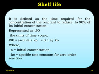 Shelf life
It is defined as the time required for the
concentration of the reactant to reduce to 90% of
its initial concentration .
Represented as t90
the units of time /conc.
t90 = (a-0.9a)/ ko = 0.1 a/ ko
Where,
a = initial concentration.
ko = specific rate constant for zero order
reaction.
19/11/2016 44
 