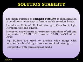 SOLUTION STABILITY
The main purpose of solution stability is identification
of conditions necessary to form a stable solution Study.
Includes – effects of pH, Ionic strength, Co-solvent, light
, temperature and oxygen
Interested experiments at extremes conditions of pH and
temperature (0.01N HCl , water ,0.01N, NaOH all at
90°C).
Aq. Buffers are used to provide wide range with
constant levels of drug, co solvent and ionic strength
Compatible with physiological media
19/11/2016 46
 