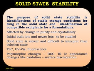 SOLID STATE STABILITY
The purpose of solid state stability is
identifications of stable storage conditions for
drug in the solid state and identification of
compatible excipients for a formulations.
Affected by change in purity and crystallinity
Initial bulk lots and newer lots– to be studied
Solid state is slower and difficult to interpret than
solution state
TLC, UV-Vis, fluorescence
Polymorphic changes – DSC, IR or appearance
changes like oxidation – surface discoloration
19/11/2016 47
 