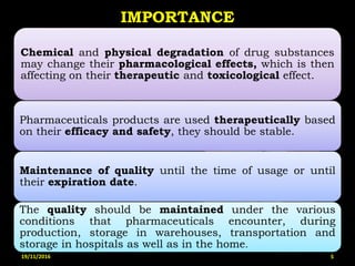 IMPORTANCE
Chemical and physical degradation of drug substances
may change their pharmacological effects, which is then
affecting on their therapeutic and toxicological effect.
Pharmaceuticals products are used therapeutically based
on their efficacy and safety, they should be stable.
Maintenance of quality until the time of usage or until
their expiration date.
The quality should be maintained under the various
conditions that pharmaceuticals encounter, during
production, storage in warehouses, transportation and
storage in hospitals as well as in the home.
19/11/2016 5
 