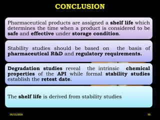 CONCLUSION
Pharmaceutical products are assigned a shelf life which
determines the time when a product is considered to be
safe and effective under storage condition.
Stability studies should be based on the basis of
pharmaceutical R&D and regulatory requirements.
Degradation studies reveal the intrinsic chemical
properties of the API while formal stability studies
establish the retest date.
The shelf life is derived from stability studies
19/11/2016 50
 