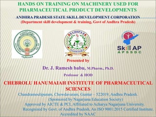 ANDHRA PRADESH STATE SKILL DEVELOPMENT CORPORATION
(Department skill development & training, Govt of Andhra Pradesh)
CHEBROLU HANUMAIAH INSTITUTE OF PHARMACEUTICAL
SCIENCES
Chandramoulipuram, Chowdavaram, Guntur – 522019, Andhra Pradesh.
(Sponsored by Nagarjuna Education Society)
Approved by AICTE & PCI, Affiliated to Acharya Nagarjuna University.
Recognized by Govt. of Andhra Pradesh, An ISO 9001:2015 Certified Institute.
Accredited by NAAC
Presented by
Dr. J. Ramesh babu, M.Pharm., Ph.D.
Professor & HOD
HANDS ON TRAINING ON MACHINERY USED FOR
PHARMACEUTICAL PRODUCT DEVELOPMENTS
 
