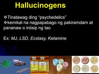 11
Hallucinogens
Tinatawag ding “psychedelics”
kemikal na nagpapabago ng pakiramdam at
pananaw o iniisip ng tao
Ex: MJ, LSD, Ecstasy, Ketamine
 
