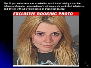 27
The 21 year old actress was arrested for suspicion of driving under the
influence of alcohol , possession of marijuana and a controlled substance,
and driving without a valid license on December 27, 2007
 