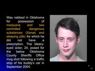 29
Was nabbed in Oklahoma
for possession of
marijuana and two
controlled dangerous
substances (Xanax and
sleeping pills) for which he
did not have a
prescription. The bleary-
eyed actor, 24, posed for
the below Oklahoma
County Sheriffs Office
mug shot following a traffic
stop of his buddy’s car in
September 2004.
 