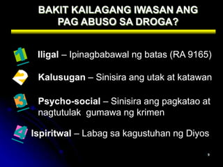 BAKIT KAILAGANG IWASAN ANG
PAG ABUSO SA DROGA?
Iligal – Ipinagbabawal ng batas (RA 9165)
Kalusugan – Sinisira ang utak at katawan
Psycho-social – Sinisira ang pagkatao at
nagtutulak gumawa ng krimen
Ispiritwal – Labag sa kagustuhan ng Diyos
 