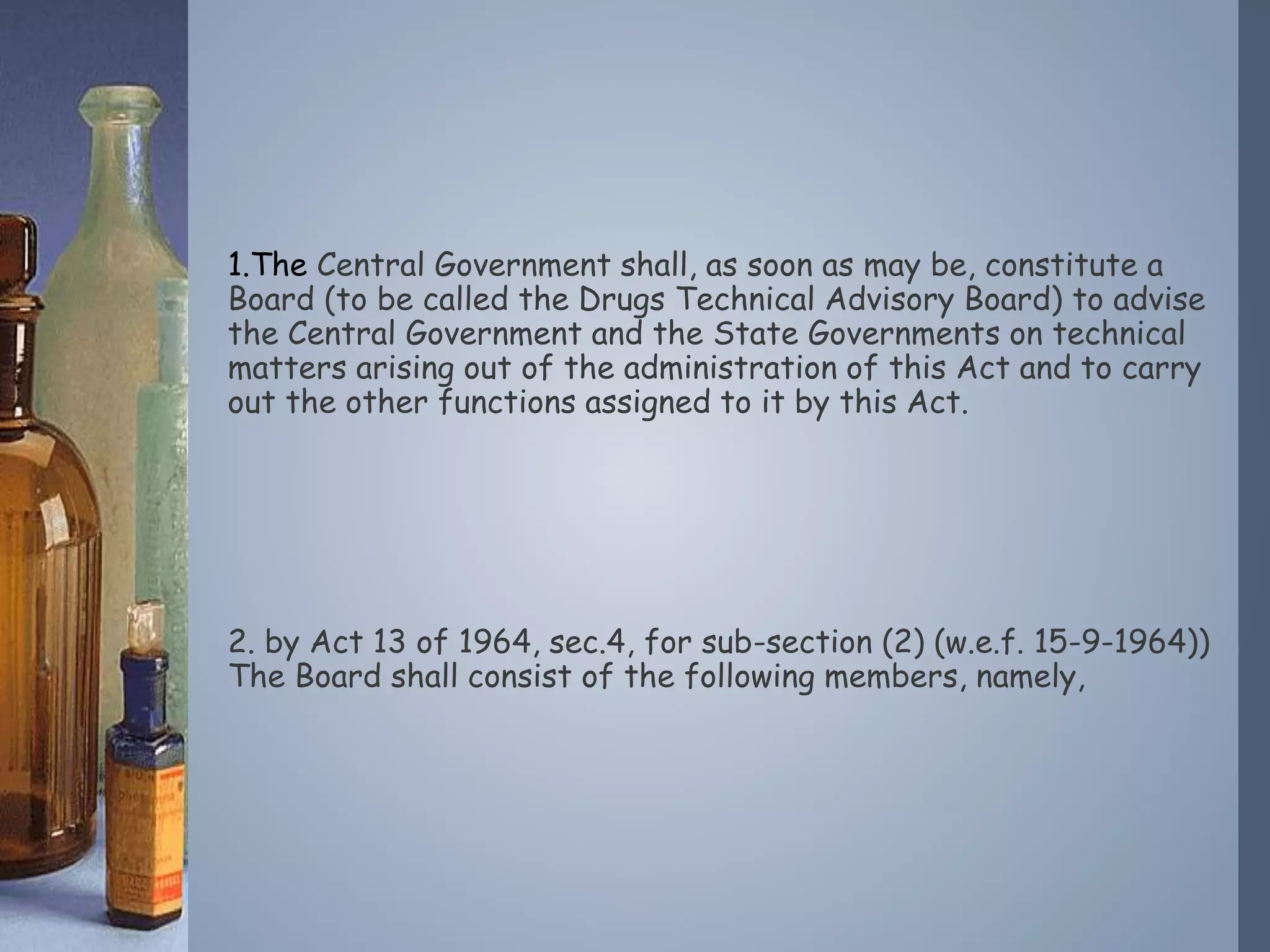1.The Central Government shall, as soon as may be, constitute a
Board (to be called the Drugs Technical Advisory Board) to advise
the Central Government and the State Governments on technical
matters arising out of the administration of this Act and to carry
out the other functions assigned to it by this Act.
2. by Act 13 of 1964, sec.4, for sub-section (2) (w.e.f. 15-9-1964))
The Board shall consist of the following members, namely,
 
