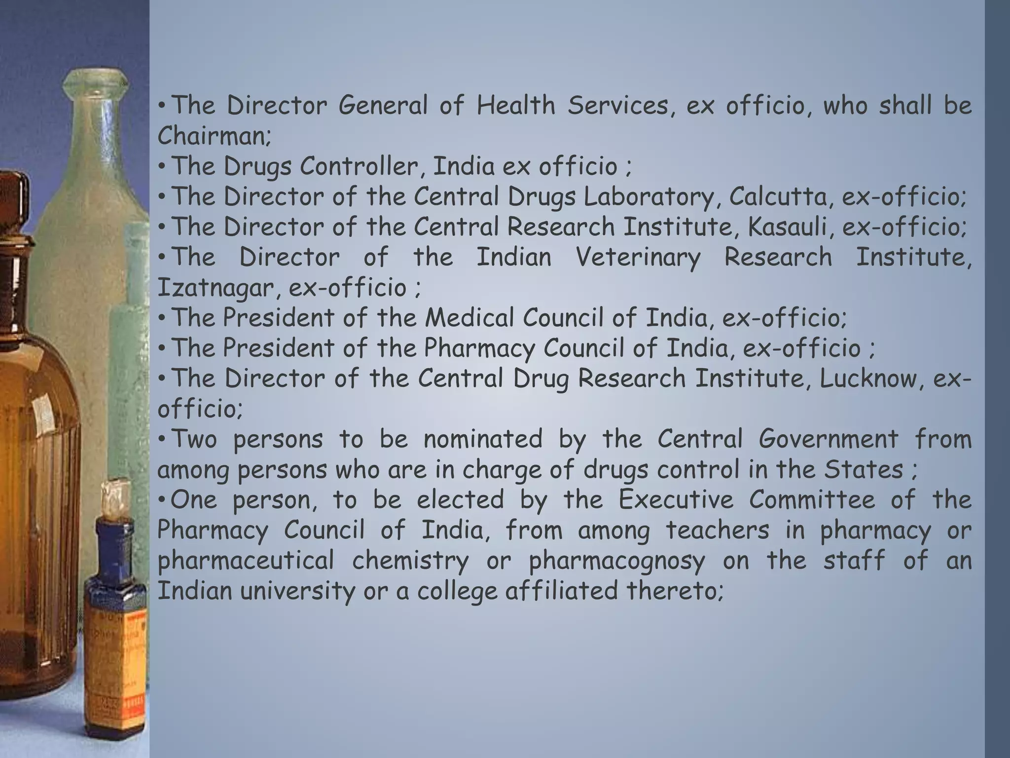 •The Director General of Health Services, ex officio, who shall be
Chairman;
•The Drugs Controller, India ex officio ;
•The Director of the Central Drugs Laboratory, Calcutta, ex-officio;
•The Director of the Central Research Institute, Kasauli, ex-officio;
•The Director of the Indian Veterinary Research Institute,
Izatnagar, ex-officio ;
•The President of the Medical Council of India, ex-officio;
•The President of the Pharmacy Council of India, ex-officio ;
•The Director of the Central Drug Research Institute, Lucknow, ex-
officio;
•Two persons to be nominated by the Central Government from
among persons who are in charge of drugs control in the States ;
•One person, to be elected by the Executive Committee of the
Pharmacy Council of India, from among teachers in pharmacy or
pharmaceutical chemistry or pharmacognosy on the staff of an
Indian university or a college affiliated thereto;
 