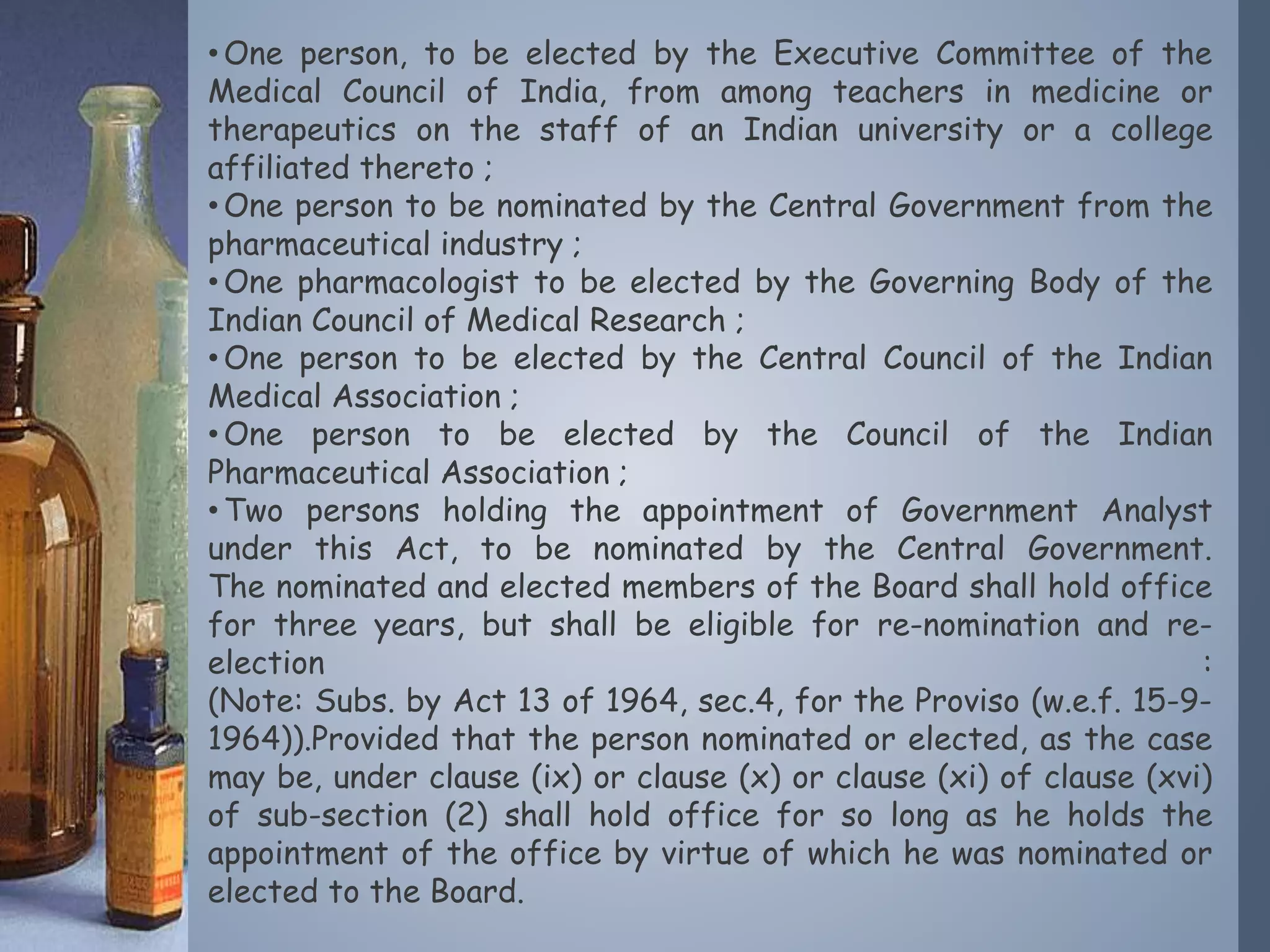 •One person, to be elected by the Executive Committee of the
Medical Council of India, from among teachers in medicine or
therapeutics on the staff of an Indian university or a college
affiliated thereto ;
•One person to be nominated by the Central Government from the
pharmaceutical industry ;
•One pharmacologist to be elected by the Governing Body of the
Indian Council of Medical Research ;
•One person to be elected by the Central Council of the Indian
Medical Association ;
•One person to be elected by the Council of the Indian
Pharmaceutical Association ;
•Two persons holding the appointment of Government Analyst
under this Act, to be nominated by the Central Government.
The nominated and elected members of the Board shall hold office
for three years, but shall be eligible for re-nomination and re-
election :
(Note: Subs. by Act 13 of 1964, sec.4, for the Proviso (w.e.f. 15-9-
1964)).Provided that the person nominated or elected, as the case
may be, under clause (ix) or clause (x) or clause (xi) of clause (xvi)
of sub-section (2) shall hold office for so long as he holds the
appointment of the office by virtue of which he was nominated or
elected to the Board.
 