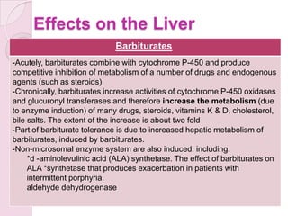 Effects on the Liver
                             Barbiturates
-Acutely, barbiturates combine with cytochrome P-450 and produce
competitive inhibition of metabolism of a number of drugs and endogenous
agents (such as steroids)
-Chronically, barbiturates increase activities of cytochrome P-450 oxidases
and glucuronyl transferases and therefore increase the metabolism (due
to enzyme induction) of many drugs, steroids, vitamins K & D, cholesterol,
bile salts. The extent of the increase is about two fold
-Part of barbiturate tolerance is due to increased hepatic metabolism of
barbiturates, induced by barbiturates.
-Non-microsomal enzyme system are also induced, including:
     *d -aminolevulinic acid (ALA) synthetase. The effect of barbiturates on
     ALA *synthetase that produces exacerbation in patients with
     intermittent porphyria.
     aldehyde dehydrogenase
 