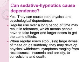 Can sedative-hypnotics cause
    dependence?
 Yes. They can cause both physical and
  psychological dependence.
 Regular use over a long period of time may
  result in tolerance, which means people
  have to take larger and larger doses to get
  the same effects.
 When regular users stop using large doses
  of these drugs suddenly, they may develop
  physical withdrawal symptoms ranging from
  restlessness, insomnia and anxiety, to
  convulsions and death.
 