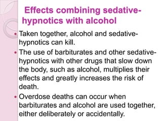 Effects combining sedative-
    hypnotics with alcohol
 Taken together, alcohol and sedative-
  hypnotics can kill.
 The use of barbiturates and other sedative-
  hypnotics with other drugs that slow down
  the body, such as alcohol, multiplies their
  effects and greatly increases the risk of
  death.
 Overdose deaths can occur when
  barbiturates and alcohol are used together,
  either deliberately or accidentally.
 