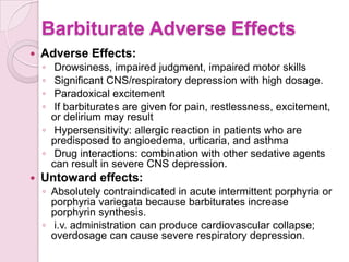 Barbiturate Adverse Effects
   Adverse Effects:
    ◦  Drowsiness, impaired judgment, impaired motor skills
    ◦  Significant CNS/respiratory depression with high dosage.
    ◦  Paradoxical excitement
    ◦  If barbiturates are given for pain, restlessness, excitement,
      or delirium may result
    ◦ Hypersensitivity: allergic reaction in patients who are
      predisposed to angioedema, urticaria, and asthma
    ◦ Drug interactions: combination with other sedative agents
      can result in severe CNS depression.
   Untoward effects:
    ◦ Absolutely contraindicated in acute intermittent porphyria or
      porphyria variegata because barbiturates increase
      porphyrin synthesis.
    ◦ i.v. administration can produce cardiovascular collapse;
      overdosage can cause severe respiratory depression.
 
