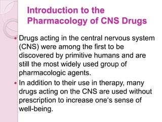 Introduction to the
    Pharmacology of CNS Drugs
 Drugs acting in the central nervous system
  (CNS) were among the first to be
  discovered by primitive humans and are
  still the most widely used group of
  pharmacologic agents.
 In addition to their use in therapy, many
  drugs acting on the CNS are used without
  prescription to increase one‘s sense of
  well-being.
 