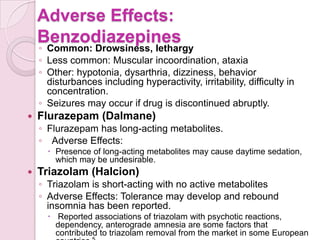 Adverse Effects:
    Benzodiazepines
    ◦ Common: Drowsiness, lethargy
    ◦ Less common: Muscular incoordination, ataxia
    ◦ Other: hypotonia, dysarthria, dizziness, behavior
      disturbances including hyperactivity, irritability, difficulty in
      concentration.
    ◦ Seizures may occur if drug is discontinued abruptly.
   Flurazepam (Dalmane)
    ◦ Flurazepam has long-acting metabolites.
    ◦ Adverse Effects:
       Presence of long-acting metabolites may cause daytime sedation,
        which may be undesirable.
   Triazolam (Halcion)
    ◦ Triazolam is short-acting with no active metabolites
    ◦ Adverse Effects: Tolerance may develop and rebound
      insomnia has been reported.
       Reported associations of triazolam with psychotic reactions,
        dependency, anterograde amnesia are some factors that
        contributed to triazolam removal from the market in some European
 