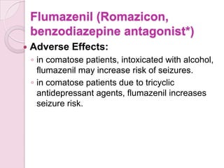 Flumazenil (Romazicon,
    benzodiazepine antagonist*)
   Adverse Effects:
    ◦ in comatose patients, intoxicated with alcohol,
      flumazenil may increase risk of seizures.
    ◦ in comatose patients due to tricyclic
      antidepressant agents, flumazenil increases
      seizure risk.
 