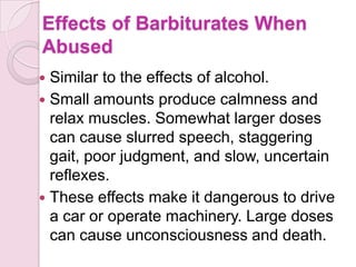 Effects of Barbiturates When
Abused
 Similar to the effects of alcohol.
 Small amounts produce calmness and
  relax muscles. Somewhat larger doses
  can cause slurred speech, staggering
  gait, poor judgment, and slow, uncertain
  reflexes.
 These effects make it dangerous to drive
  a car or operate machinery. Large doses
  can cause unconsciousness and death.
 