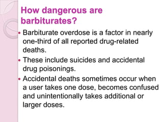 How dangerous are
barbiturates?
 Barbiturate overdose is a factor in nearly
  one-third of all reported drug-related
  deaths.
 These include suicides and accidental
  drug poisonings.
 Accidental deaths sometimes occur when
  a user takes one dose, becomes confused
  and unintentionally takes additional or
  larger doses.
 