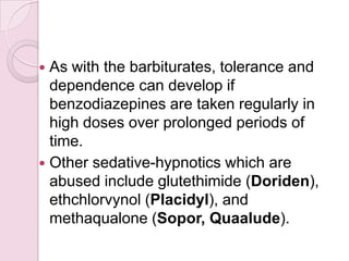  As with the barbiturates, tolerance and
  dependence can develop if
  benzodiazepines are taken regularly in
  high doses over prolonged periods of
  time.
 Other sedative-hypnotics which are
  abused include glutethimide (Doriden),
  ethchlorvynol (Placidyl), and
  methaqualone (Sopor, Quaalude).
 