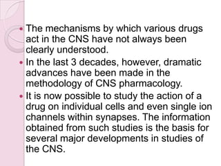  The mechanisms by which various drugs
  act in the CNS have not always been
  clearly understood.
 In the last 3 decades, however, dramatic
  advances have been made in the
  methodology of CNS pharmacology.
 It is now possible to study the action of a
  drug on individual cells and even single ion
  channels within synapses. The information
  obtained from such studies is the basis for
  several major developments in studies of
  the CNS.
 