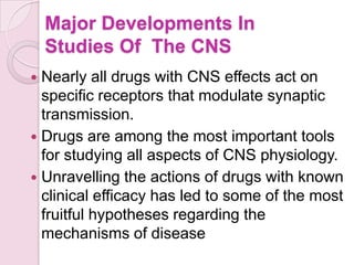 Major Developments In
    Studies Of The CNS
 Nearly all drugs with CNS effects act on
  specific receptors that modulate synaptic
  transmission.
 Drugs are among the most important tools
  for studying all aspects of CNS physiology.
 Unravelling the actions of drugs with known
  clinical efficacy has led to some of the most
  fruitful hypotheses regarding the
  mechanisms of disease
 