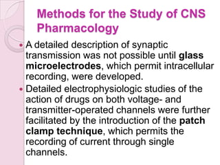 Methods for the Study of CNS
    Pharmacology
 A detailed description of synaptic
  transmission was not possible until glass
  microelectrodes, which permit intracellular
  recording, were developed.
 Detailed electrophysiologic studies of the
  action of drugs on both voltage- and
  transmitter-operated channels were further
  facilitated by the introduction of the patch
  clamp technique, which permits the
  recording of current through single
  channels.
 
