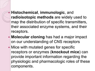  Histochemical, immunologic, and
  radioisotopic methods are widely used to
  map the distribution of specific transmitters,
  their associated enzyme systems, and their
  receptors.
 Molecular cloning has had a major impact
  on our understanding of CNS receptors
 Mice with mutated genes for specific
  receptors or enzymes (knockout mice) can
  provide important information regarding the
  physiologic and pharmacologic roles of these
  components.
 