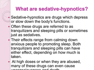 What are sedative-hypnotics?
 Sedative-hypnotics are drugs which depress
  or slow down the body's functions.
 Often these drugs are referred to as
  tranquilizers and sleeping pills or sometimes
  just as sedatives.
 Their effects range from calming down
  anxious people to promoting sleep. Both
  tranquilizers and sleeping pills can have
  either effect, depending on how much is
  taken.
 At high doses or when they are abused,
  many of these drugs can even cause
 