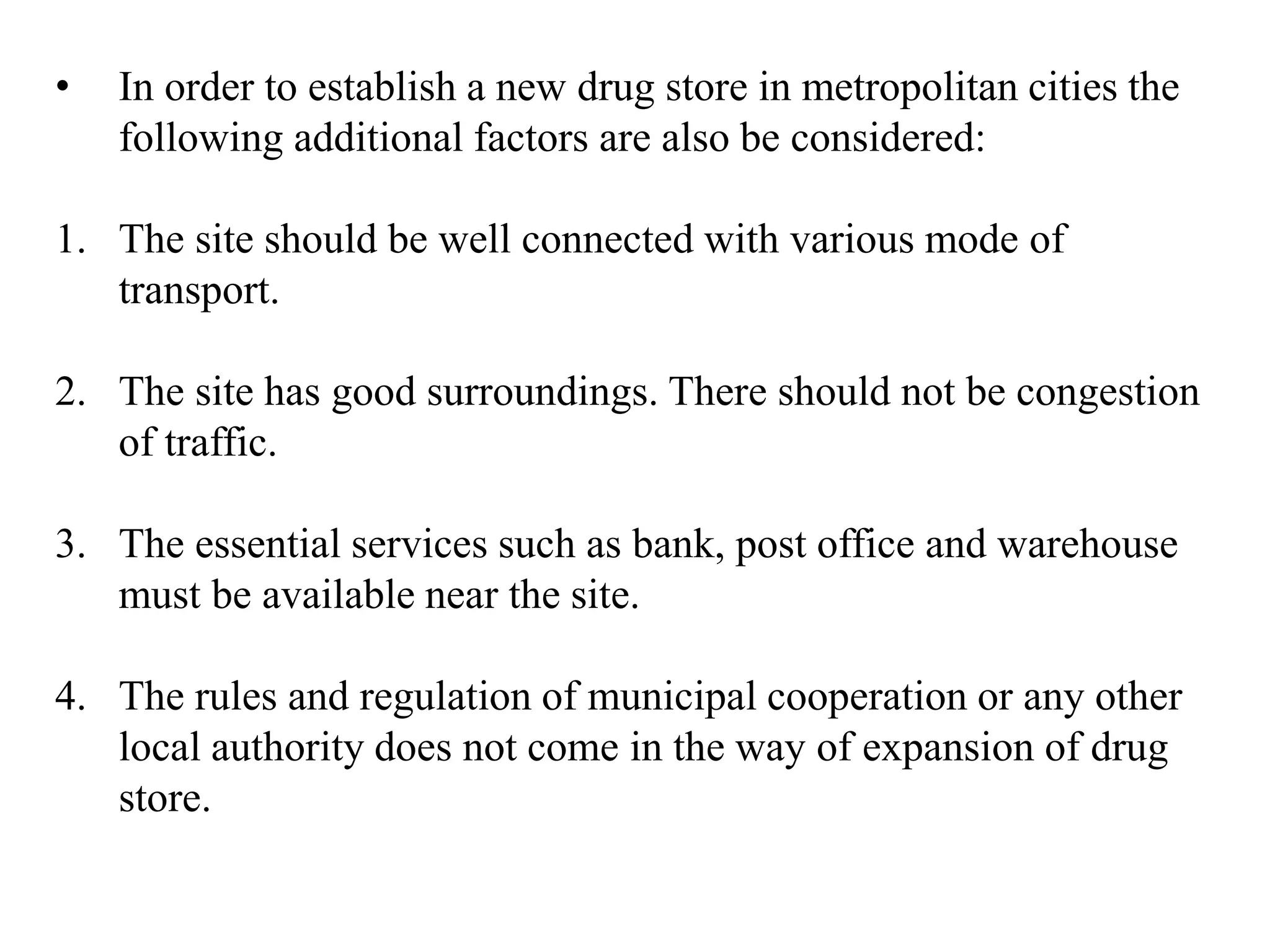 • In order to establish a new drug store in metropolitan cities the
following additional factors are also be considered:
1. The site should be well connected with various mode of
transport.
2. The site has good surroundings. There should not be congestion
of traffic.
3. The essential services such as bank, post office and warehouse
must be available near the site.
4. The rules and regulation of municipal cooperation or any other
local authority does not come in the way of expansion of drug
store.
 