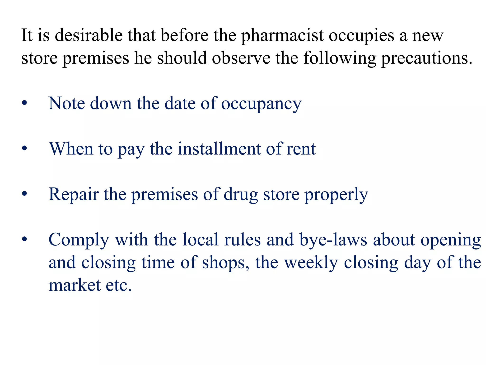 It is desirable that before the pharmacist occupies a new
store premises he should observe the following precautions.
• Note down the date of occupancy
• When to pay the installment of rent
• Repair the premises of drug store properly
• Comply with the local rules and bye-laws about opening
and closing time of shops, the weekly closing day of the
market etc.
 
