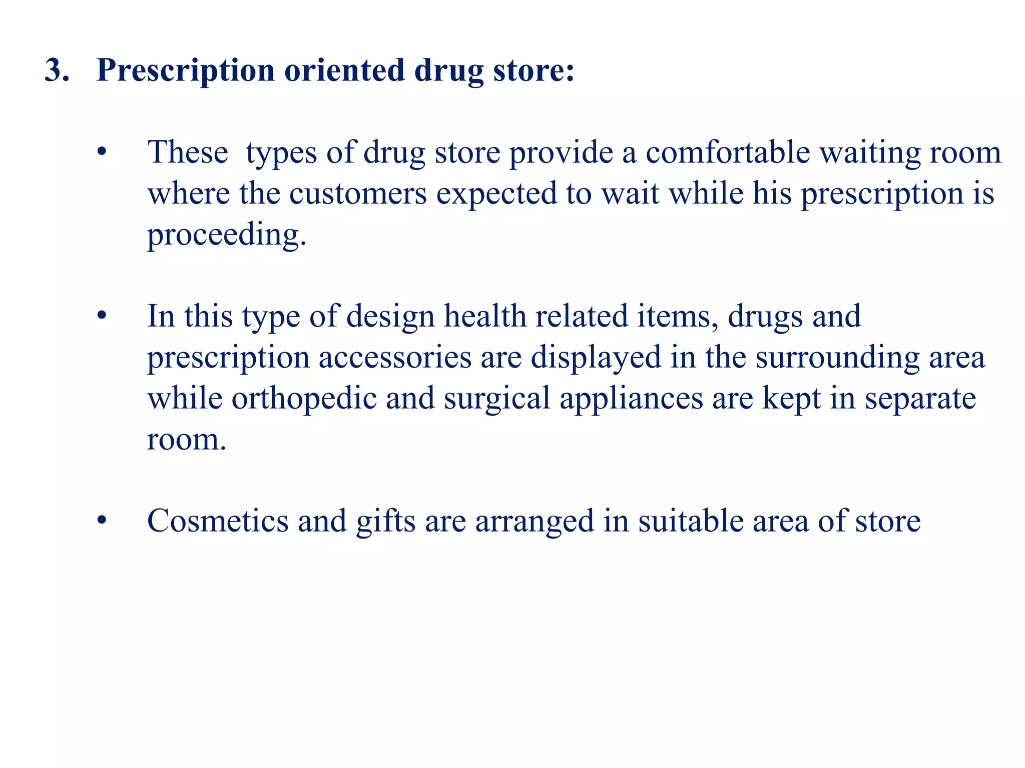 3. Prescription oriented drug store:
• These types of drug store provide a comfortable waiting room
where the customers expected to wait while his prescription is
proceeding.
• In this type of design health related items, drugs and
prescription accessories are displayed in the surrounding area
while orthopedic and surgical appliances are kept in separate
room.
• Cosmetics and gifts are arranged in suitable area of store
 