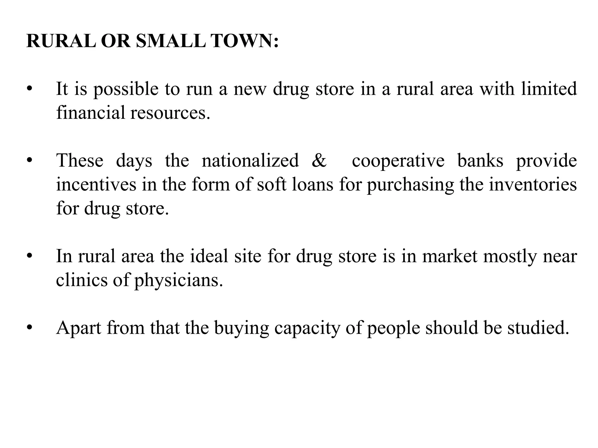 RURAL OR SMALL TOWN:
• It is possible to run a new drug store in a rural area with limited
financial resources.
• These days the nationalized & cooperative banks provide
incentives in the form of soft loans for purchasing the inventories
for drug store.
• In rural area the ideal site for drug store is in market mostly near
clinics of physicians.
• Apart from that the buying capacity of people should be studied.
 
