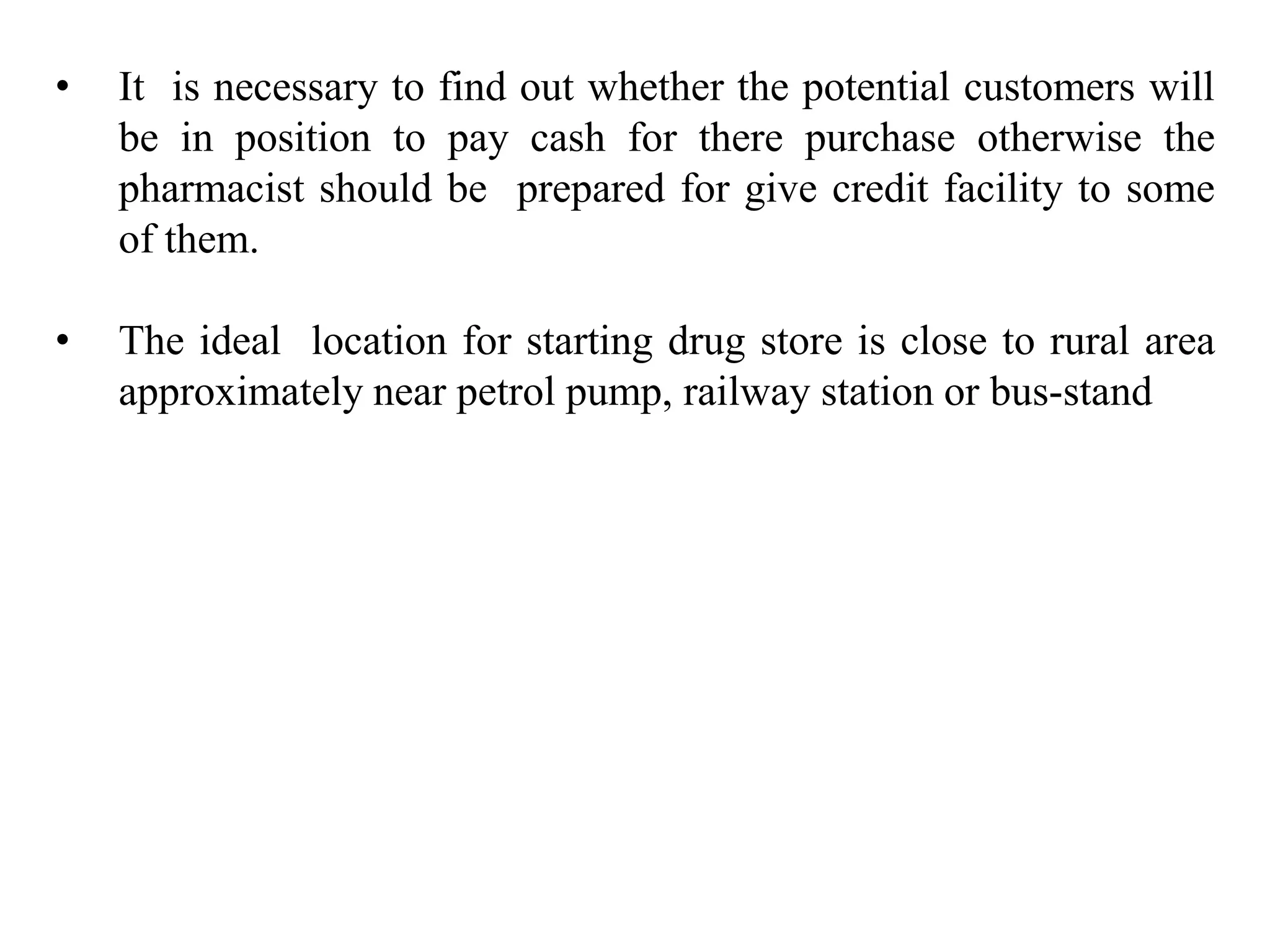 • It is necessary to find out whether the potential customers will
be in position to pay cash for there purchase otherwise the
pharmacist should be prepared for give credit facility to some
of them.
• The ideal location for starting drug store is close to rural area
approximately near petrol pump, railway station or bus-stand
 