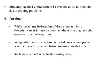 • Similarly the road circles should be avoided as far as possible
due to parking problems.
6. Parking:
• While selecting the location of drug store in a busy
shopping center it must be seen that there is enough parking
space outside the drug store.
• In big cities there are certain restricted areas where parking
is not allowed to prevent obstruction inn smooth traffic.
• Such areas are not ideal to start a drug store.
 