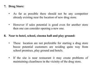7. Drug Store:
• As far as possible there should not be any competitor
already existing near the location of new drug store.
• However if sales potential is good even for another store
then one can consider opening a new one.
8. Near to hotel, school, cinema hall and play ground:
• These location are not preferable for starting a drug store
becoz potential customers are residing quite way from
school premises, play ground and hotels.
• If the site is near restaurant it may create problems of
maintaining cleanliness in the vicinity of the drug store.
 