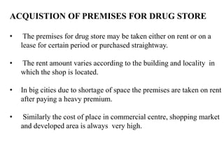 ACQUISTION OF PREMISES FOR DRUG STORE
• The premises for drug store may be taken either on rent or on a
lease for certain period or purchased straightway.
• The rent amount varies according to the building and locality in
which the shop is located.
• In big cities due to shortage of space the premises are taken on rent
after paying a heavy premium.
• Similarly the cost of place in commercial centre, shopping market
and developed area is always very high.
 