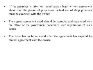 • If the premises is taken on rental basis a legal written agreement
about rent, the period of possession, actual use of shop premises
must be executed with the owner.
• The signed agreement deed should be recorded and registered with
the office of the government concerned with registration of such
deeds.
• The lease has to be renewed after the agreement has expired by
mutual agreement with the owner.
 
