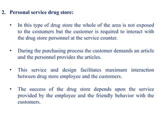 2. Personal service drug store:
• In this type of drug store the whole of the area is not exposed
to the costumers but the customer is required to interact with
the drug store personnel at the service counter.
• During the purchasing process the customer demands an article
and the personnel provides the articles.
• This service and design facilitates maximum interaction
between drug store employee and the customers.
• The success of the drug store depends upon the service
provided by the employee and the friendly behavior with the
customers.
 