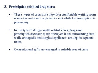 3. Prescription oriented drug store:
• These types of drug store provide a comfortable waiting room
where the customers expected to wait while his prescription is
proceeding.
• In this type of design health related items, drugs and
prescription accessories are displayed in the surrounding area
while orthopedic and surgical appliances are kept in separate
room.
• Cosmetics and gifts are arranged in suitable area of store
 