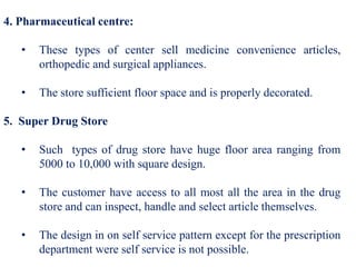 4. Pharmaceutical centre:
• These types of center sell medicine convenience articles,
orthopedic and surgical appliances.
• The store sufficient floor space and is properly decorated.
5. Super Drug Store
• Such types of drug store have huge floor area ranging from
5000 to 10,000 with square design.
• The customer have access to all most all the area in the drug
store and can inspect, handle and select article themselves.
• The design in on self service pattern except for the prescription
department were self service is not possible.
 