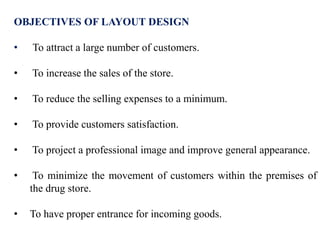 OBJECTIVES OF LAYOUT DESIGN
• To attract a large number of customers.
• To increase the sales of the store.
• To reduce the selling expenses to a minimum.
• To provide customers satisfaction.
• To project a professional image and improve general appearance.
• To minimize the movement of customers within the premises of
the drug store.
• To have proper entrance for incoming goods.
 