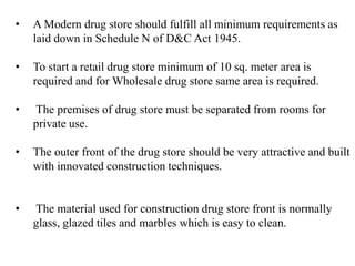 • A Modern drug store should fulfill all minimum requirements as
laid down in Schedule N of D&C Act 1945.
• To start a retail drug store minimum of 10 sq. meter area is
required and for Wholesale drug store same area is required.
• The premises of drug store must be separated from rooms for
private use.
• The outer front of the drug store should be very attractive and built
with innovated construction techniques.
• The material used for construction drug store front is normally
glass, glazed tiles and marbles which is easy to clean.
 