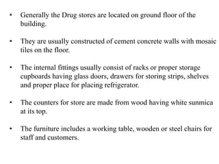 • Generally the Drug stores are located on ground floor of the
building.
• They are usually constructed of cement concrete walls with mosaic
tiles on the floor.
• The internal fittings usually consist of racks or proper storage
cupboards having glass doors, drawers for storing strips, shelves
and proper place for placing refrigerator.
• The counters for store are made from wood having white sunmica
at its top.
• The furniture includes a working table, wooden or steel chairs for
staff and customers.
 