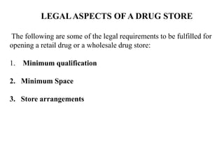LEGALASPECTS OF A DRUG STORE
The following are some of the legal requirements to be fulfilled for
opening a retail drug or a wholesale drug store:
1. Minimum qualification
2. Minimum Space
3. Store arrangements
 