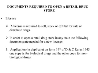 DOCUMENTS REQUIRED TO OPEN A RETAIL DRUG
STORE
• License
 A license is required to sell, stock or exhibit for sale or
distribute drugs.
 In order to open a retail drug store in any state the following
documents are needed for a new license:
1. Application (in duplicate) on form 19* of D & C Rules 1945.
one copy is for biological drugs and the other copy for non-
biological drugs.
 